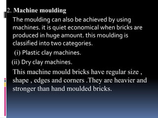 2. Machine moulding
The moulding can also be achieved by using
machines. it is quiet economical when bricks are
produced in huge amount. this moulding is
classified into two categories.
(i) Plastic clay machines.
(ii) Dry clay machines.
This machine mould bricks have regular size ,
shape , edges and corners .They are heavier and
stronger than hand moulded bricks.
 