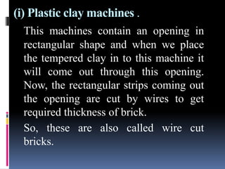 (i) Plastic clay machines .
This machines contain an opening in
rectangular shape and when we place
the tempered clay in to this machine it
will come out through this opening.
Now, the rectangular strips coming out
the opening are cut by wires to get
required thickness of brick.
So, these are also called wire cut
bricks.
 