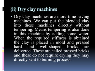 (ii) Dry clay machines
 Dry clay machines are more time saving
machines. We can put the blended clay
into these machines directly without
tempering. Means tempering is also done
in this machine by adding some water.
When the required stiffness is obtained
the clay is placed in mold and pressed
hard and well-shaped bricks are
delivered. These are called pressed bricks
and these do not require drying they may
directly sent to burning process.
 