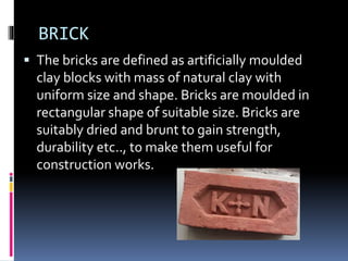 BRICK
 The bricks are defined as artificially moulded
clay blocks with mass of natural clay with
uniform size and shape. Bricks are moulded in
rectangular shape of suitable size. Bricks are
suitably dried and brunt to gain strength,
durability etc.., to make them useful for
construction works.
 