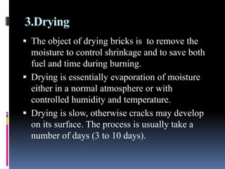 3.Drying
 The object of drying bricks is to remove the
moisture to control shrinkage and to save both
fuel and time during burning.
 Drying is essentially evaporation of moisture
either in a normal atmosphere or with
controlled humidity and temperature.
 Drying is slow, otherwise cracks may develop
on its surface. The process is usually take a
number of days (3 to 10 days).
 