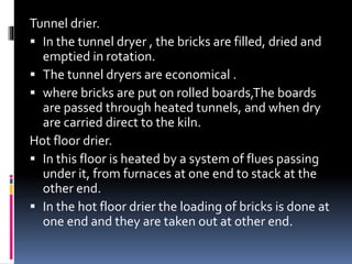 Tunnel drier.
 In the tunnel dryer , the bricks are filled, dried and
emptied in rotation.
 The tunnel dryers are economical .
 where bricks are put on rolled boards,The boards
are passed through heated tunnels, and when dry
are carried direct to the kiln.
Hot floor drier.
 In this floor is heated by a system of flues passing
under it, from furnaces at one end to stack at the
other end.
 In the hot floor drier the loading of bricks is done at
one end and they are taken out at other end.
 
