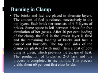 Burning in Clamp
 The bricks and fuel are placed in alternate layers.
The amount of fuel is reduced successively in the
top layers. Each brick tier consists of 4–5 layers of
bricks. Some space is left between bricks for free
circulation of hot gasses. After 30 per cent loading
of the clamp, the fuel in the lowest layer is fired
and the remaining loading of bricks and fuel is
carried out hurriedly. The top and sides of the
clamp are plastered with mud. Then a coat of cow
dung is given, which prevents the escape of heat.
The production of bricks is 2–3 lacs and the
process is completed in six months. This process
yields about 60 per cent first class bricks.
 