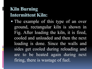 Kiln Burning
Intermittent Kiln:
 The example of this type of an over
ground, rectangular kiln is shown in
Fig. After loading the kiln, it is fired,
cooled and unloaded and then the next
loading is done. Since the walls and
sides get cooled during reloading and
are to be heated again during next
firing, there is wastage of fuel.
 