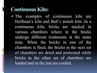 Continuous Kiln:
 The examples of continuous kiln are
Hoffman’s kiln and Bull’s trench kiln .In a
continuous kiln, bricks are stacked in
various chambers where in the bricks
undergo different treatments at the same
time. When the bricks in one of the
chambers is fired, the bricks in the next set
of chambers are dried and preheated while
bricks in the other set of chambers are
loaded and in the last are cooled.
 