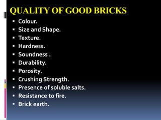 QUALITY OF GOOD BRICKS
 Colour.
 Size and Shape.
 Texture.
 Hardness.
 Soundness .
 Durability.
 Porosity.
 Crushing Strength.
 Presence of soluble salts.
 Resistance to fire.
 Brick earth.
 