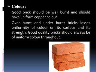  Colour:
Good brick should be well burnt and should
have uniform copper colour.
Over burnt and under burnt bricks losses
uniformity of colour on its surface and its
strength. Good quality bricks should always be
of uniform colour throughout.
 