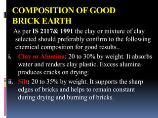 COMPOSITION OF GOOD
BRICK EARTH
As per IS 2117& 1991 the clay or mixture of clay
selected should preferably confirm to the following
chemical composition for good results..
i. Clay or Alumina: 20 to 30% by weight. It absorbs
water and renders clay plastic. Excess alumina
produces cracks on drying.
ii. Silt: 20 to 35% by weight. It supports the sharp
edges of bricks and helps to remain constant
during drying and burning of bricks.
 