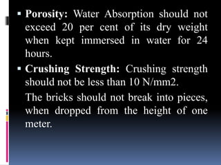  Porosity: Water Absorption should not
exceed 20 per cent of its dry weight
when kept immersed in water for 24
hours.
 Crushing Strength: Crushing strength
should not be less than 10 N/mm2.
The bricks should not break into pieces,
when dropped from the height of one
meter.
 