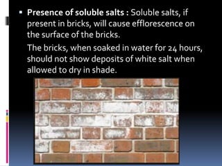  Presence of soluble salts : Soluble salts, if
present in bricks, will cause efflorescence on
the surface of the bricks.
The bricks, when soaked in water for 24 hours,
should not show deposits of white salt when
allowed to dry in shade.
 
