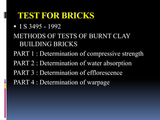 TEST FOR BRICKS
 I S 3495 - 1992
METHODS OF TESTS OF BURNT CLAY
BUILDING BRICKS
PART 1 : Determination of compressive strength
PART 2 : Determination of water absorption
PART 3 : Determination of efflorescence
PART 4 : Determination of warpage
 