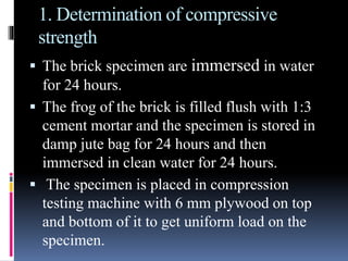 1. Determination of compressive
strength
 The brick specimen are immersed in water
for 24 hours.
 The frog of the brick is filled flush with 1:3
cement mortar and the specimen is stored in
damp jute bag for 24 hours and then
immersed in clean water for 24 hours.
 The specimen is placed in compression
testing machine with 6 mm plywood on top
and bottom of it to get uniform load on the
specimen.
 