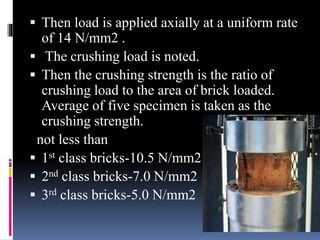 Then load is applied axially at a uniform rate
of 14 N/mm2 .
 The crushing load is noted.
 Then the crushing strength is the ratio of
crushing load to the area of brick loaded.
Average of five specimen is taken as the
crushing strength.
not less than
 1st class bricks-10.5 N/mm2
 2nd class bricks-7.0 N/mm2
 3rd class bricks-5.0 N/mm2
 