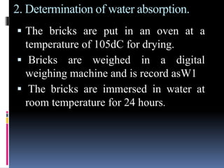 2. Determination of water absorption.
 The bricks are put in an oven at a
temperature of 105dC for drying.
 Bricks are weighed in a digital
weighing machine and is record asW1
 The bricks are immersed in water at
room temperature for 24 hours.
 