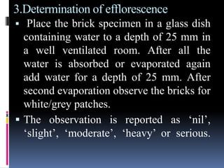 3.Determination of efflorescence
 Place the brick specimen in a glass dish
containing water to a depth of 25 mm in
a well ventilated room. After all the
water is absorbed or evaporated again
add water for a depth of 25 mm. After
second evaporation observe the bricks for
white/grey patches.
 The observation is reported as ‘nil’,
‘slight’, ‘moderate’, ‘heavy’ or serious.
 