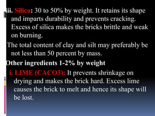 iii. Silica: 30 to 50% by weight. It retains its shape
and imparts durability and prevents cracking.
Excess of silica makes the bricks brittle and weak
on burning.
The total content of clay and silt may preferably be
not less than 50 percent by mass.
Other ingredients 1-2% by weight
i. LIME (CACO3): It prevents shrinkage on
drying and makes the brick hard. Excess lime
causes the brick to melt and hence its shape will
be lost.
 