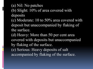(a) Nil: No patches
(b) Slight: 10% of area covered with
deposits
(c) Moderate: 10 to 50% area covered with
deposit but unaccompanied by flaking of
the surface.
(d) Heavy: More than 50 per cent area
covered with deposits but unaccompanied
by flaking of the surface.
(e) Serious: Heavy deposits of salt
accompanied by flaking of the surface.
 