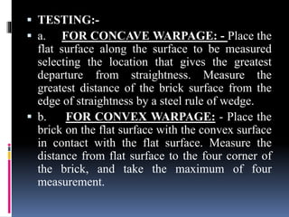  TESTING:-
 a. FOR CONCAVE WARPAGE: - Place the
flat surface along the surface to be measured
selecting the location that gives the greatest
departure from straightness. Measure the
greatest distance of the brick surface from the
edge of straightness by a steel rule of wedge.
 b. FOR CONVEX WARPAGE: - Place the
brick on the flat surface with the convex surface
in contact with the flat surface. Measure the
distance from flat surface to the four corner of
the brick, and take the maximum of four
measurement.
 