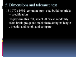 5. Dimensions and tolerance test
IS 1077 : 1992 common burnt clay building bricks
– specification
To perform this test, select 20 bricks randomly
from brick group and stack them along its length
, breadth and height and compare.
 