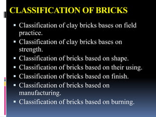 CLASSIFICATION OF BRICKS
 Classification of clay bricks bases on field
practice.
 Classification of clay bricks bases on
strength.
 Classification of bricks based on shape.
 Classification of bricks based on their using.
 Classification of bricks based on finish.
 Classification of bricks based on
manufacturing.
 Classification of bricks based on burning.
 