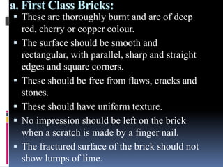 a. First Class Bricks:
 These are thoroughly burnt and are of deep
red, cherry or copper colour.
 The surface should be smooth and
rectangular, with parallel, sharp and straight
edges and square corners.
 These should be free from flaws, cracks and
stones.
 These should have uniform texture.
 No impression should be left on the brick
when a scratch is made by a finger nail.
 The fractured surface of the brick should not
show lumps of lime.
 
