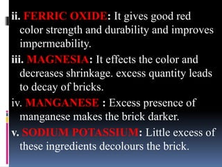 ii. FERRIC OXIDE: It gives good red
color strength and durability and improves
impermeability.
iii. MAGNESIA: It effects the color and
decreases shrinkage. excess quantity leads
to decay of bricks.
iv. MANGANESE : Excess presence of
manganese makes the brick darker.
v. SODIUM POTASSIUM: Little excess of
these ingredients decolours the brick.
 