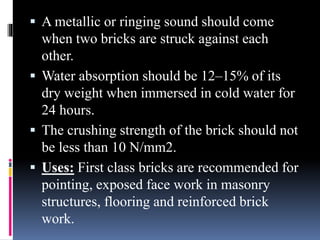  A metallic or ringing sound should come
when two bricks are struck against each
other.
 Water absorption should be 12–15% of its
dry weight when immersed in cold water for
24 hours.
 The crushing strength of the brick should not
be less than 10 N/mm2.
 Uses: First class bricks are recommended for
pointing, exposed face work in masonry
structures, flooring and reinforced brick
work.
 