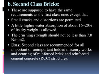 b. Second Class Bricks:
 These are supposed to have the same
requirements as the first class ones except that
 Small cracks and distortions are permitted.
 A little higher water absorption of about 16–20%
of its dry weight is allowed.
 The crushing strength should not be less than 7.0
N/mm2.
 Uses: Second class are recommended for all
important or unimportant hidden masonry works
and centring of reinforced brick and reinforced
cement concrete (RCC) structures.
 
