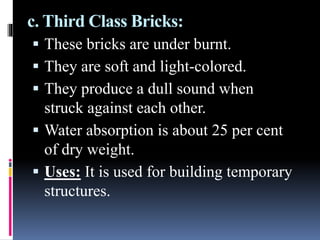 c. Third Class Bricks:
 These bricks are under burnt.
 They are soft and light-colored.
 They produce a dull sound when
struck against each other.
 Water absorption is about 25 per cent
of dry weight.
 Uses: It is used for building temporary
structures.
 