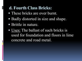 d. Fourth Class Bricks:
 These bricks are over burnt.
 Badly distorted in size and shape.
 Brittle in nature.
 Uses: The ballast of such bricks is
used for foundation and floors in lime
concrete and road metal.
 