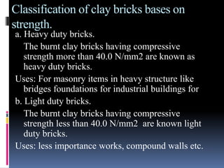 Classification of clay bricks bases on
strength.
a. Heavy duty bricks.
The burnt clay bricks having compressive
strength more than 40.0 N/mm2 are known as
heavy duty bricks.
Uses: For masonry items in heavy structure like
bridges foundations for industrial buildings for
b. Light duty bricks.
The burnt clay bricks having compressive
strength less than 40.0 N/mm2 are known light
duty bricks.
Uses: less importance works, compound walls etc.
 