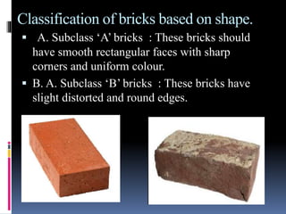 Classification of bricks based on shape.
 A. Subclass ‘A’ bricks : These bricks should
have smooth rectangular faces with sharp
corners and uniform colour.
 B. A. Subclass ‘B’ bricks : These bricks have
slight distorted and round edges.
 