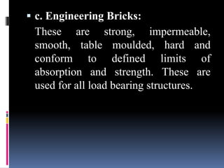  c. Engineering Bricks:
These are strong, impermeable,
smooth, table moulded, hard and
conform to defined limits of
absorption and strength. These are
used for all load bearing structures.
 
