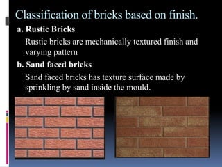 Classification of bricks based on finish.
a. Rustic Bricks
Rustic bricks are mechanically textured finish and
varying pattern
b. Sand faced bricks
Sand faced bricks has texture surface made by
sprinkling by sand inside the mould.
 
