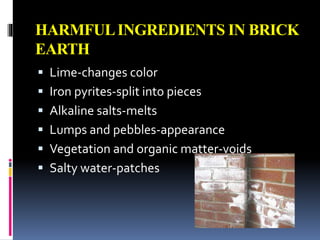 HARMFULINGREDIENTS IN BRICK
EARTH
 Lime-changes color
 Iron pyrites-split into pieces
 Alkaline salts-melts
 Lumps and pebbles-appearance
 Vegetation and organic matter-voids
 Salty water-patches
 