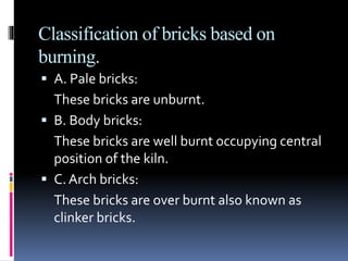 Classification of bricks based on
burning.
 A. Pale bricks:
These bricks are unburnt.
 B. Body bricks:
These bricks are well burnt occupying central
position of the kiln.
 C. Arch bricks:
These bricks are over burnt also known as
clinker bricks.
 