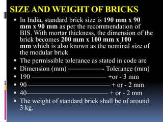 SIZEAND WEIGHT OF BRICKS
 In India, standard brick size is 190 mm x 90
mm x 90 mm as per the recommendation of
BIS. With mortar thickness, the dimension of the
brick becomes 200 mm x 100 mm x 100
mm which is also known as the nominal size of
the modular brick.
 The permissible tolerance as stated in code are
 Dimension (mm) —————- Tolerance (mm)
 190 ——————————— +or - 3 mm
 90 ———————————— + or - 2 mm
 40———————————— + or - 2 mm
 The weight of standard brick shall be of around
3 kg.
 