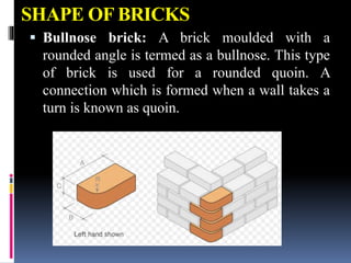 SHAPE OF BRICKS
 Bullnose brick: A brick moulded with a
rounded angle is termed as a bullnose. This type
of brick is used for a rounded quoin. A
connection which is formed when a wall takes a
turn is known as quoin.
 