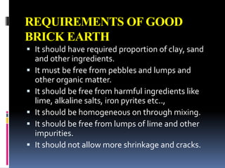 REQUIREMENTS OF GOOD
BRICK EARTH
 It should have required proportion of clay, sand
and other ingredients.
 It must be free from pebbles and lumps and
other organic matter.
 It should be free from harmful ingredients like
lime, alkaline salts, iron pyrites etc..,
 It should be homogeneous on through mixing.
 It should be free from lumps of lime and other
impurities.
 It should not allow more shrinkage and cracks.
 