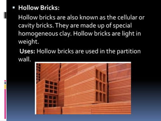  Hollow Bricks:
Hollow bricks are also known as the cellular or
cavity bricks.They are made up of special
homogeneous clay. Hollow bricks are light in
weight.
Uses: Hollow bricks are used in the partition
wall.
 