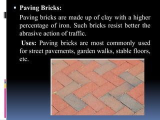 Paving Bricks:
Paving bricks are made up of clay with a higher
percentage of iron. Such bricks resist better the
abrasive action of traffic.
Uses: Paving bricks are most commonly used
for street pavements, garden walks, stable floors,
etc.
 