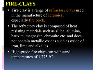 FIRE-CLAYS
 Fire clay is a range of refractory clays used
in the manufacture of ceramics,
especially fire brick.
 The refractory clay is composed of heat
resisting materials such as silica, alumina,
bauxite, magnesite, chromite etc. and does
not contain metallic oxides such as oxide of
iron, lime and alkalies.
 High-grade fire clays can withstand
temperatures of 1,775 °C.
 