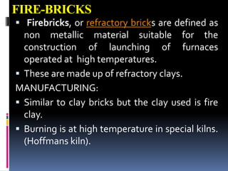 FIRE-BRICKS
 Firebricks, or refractory bricks are defined as
non metallic material suitable for the
construction of launching of furnaces
operated at high temperatures.
 These are made up of refractory clays.
MANUFACTURING:
 Similar to clay bricks but the clay used is fire
clay.
 Burning is at high temperature in special kilns.
(Hoffmans kiln).
 