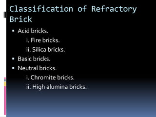 Classification of Refractory
Brick
 Acid bricks.
i. Fire bricks.
ii. Silica bricks.
 Basic bricks.
 Neutral bricks.
i. Chromite bricks.
ii. High alumina bricks.
 