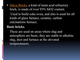  Silica Bricks, a kind of main acid refractory
brick, is made of over 93% SiO2 content.
Used to build coke oven, and also is used for all
kinds of glass furnace, ceramic, carbon
calcinations furnace.
Basic bricks.
These are used on areas where slag and
atmosphere are basic, they are stable to alkaline
slag, dust and furnace at the elevated
temperatuures.
 