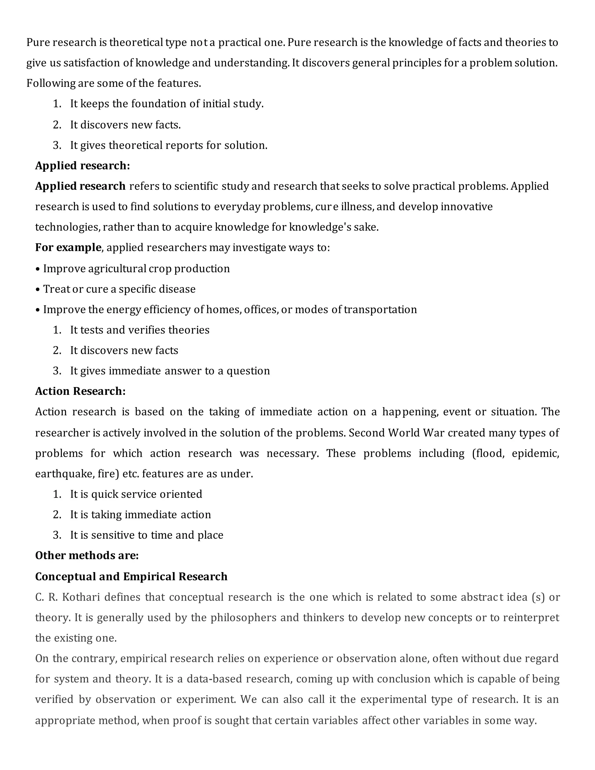 Pure research is theoretical type not a practical one. Pure research is the knowledge of facts and theories to
give us satisfaction of knowledge and understanding. It discovers general principles for a problem solution.
Following are some of the features.
1. It keeps the foundation of initial study.
2. It discovers new facts.
3. It gives theoretical reports for solution.
Applied research:
Applied research refers to scientific study and research that seeks to solve practical problems. Applied
research is used to find solutions to everyday problems, cure illness, and develop innovative
technologies, rather than to acquire knowledge for knowledge's sake.
For example, applied researchers may investigate ways to:
• Improve agricultural crop production
• Treat or cure a specific disease
• Improve the energy efficiency of homes, offices, or modes of transportation
1. It tests and verifies theories
2. It discovers new facts
3. It gives immediate answer to a question
Action Research:
Action research is based on the taking of immediate action on a happening, event or situation. The
researcher is actively involved in the solution of the problems. Second World War created many types of
problems for which action research was necessary. These problems including (flood, epidemic,
earthquake, fire) etc. features are as under.
1. It is quick service oriented
2. It is taking immediate action
3. It is sensitive to time and place
Other methods are:
Conceptual and Empirical Research
C. R. Kothari defines that conceptual research is the one which is related to some abstract idea (s) or
theory. It is generally used by the philosophers and thinkers to develop new concepts or to reinterpret
the existing one.
On the contrary, empirical research relies on experience or observation alone, often without due regard
for system and theory. It is a data-based research, coming up with conclusion which is capable of being
verified by observation or experiment. We can also call it the experimental type of research. It is an
appropriate method, when proof is sought that certain variables affect other variables in some way.
 