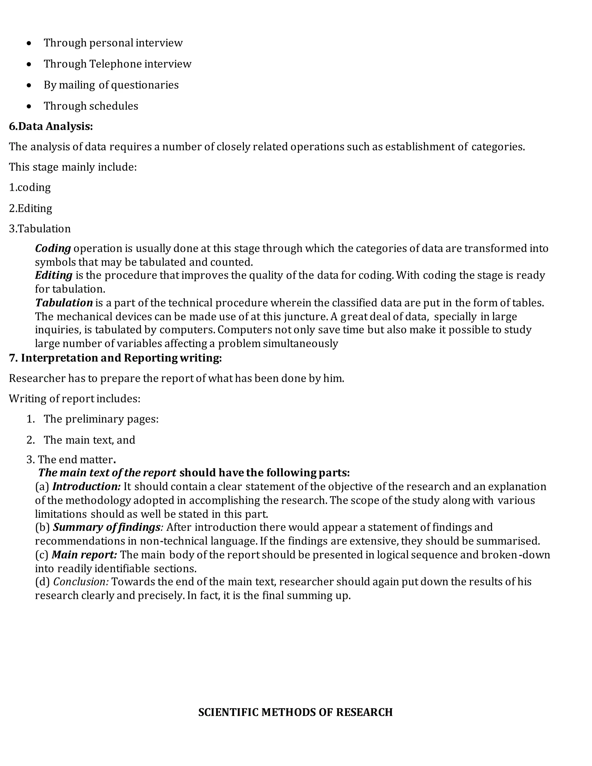  Through personal interview
 Through Telephone interview
 By mailing of questionaries
 Through schedules
6.Data Analysis:
The analysis of data requires a number of closely related operations such as establishment of categories.
This stage mainly include:
1.coding
2.Editing
3.Tabulation
Coding operation is usually done at this stage through which the categories of data are transformed into
symbols that may be tabulated and counted.
Editing is the procedure that improves the quality of the data for coding. With coding the stage is ready
for tabulation.
Tabulation is a part of the technical procedure wherein the classified data are put in the form of tables.
The mechanical devices can be made use of at this juncture. A great deal of data, specially in large
inquiries, is tabulated by computers. Computers not only save time but also make it possible to study
large number of variables affecting a problem simultaneously
7. Interpretation and Reporting writing:
Researcher has to prepare the report of what has been done by him.
Writing of report includes:
1. The preliminary pages:
2. The main text, and
3. The end matter.
The main text of the report should have the following parts:
(a) Introduction: It should contain a clear statement of the objective of the research and an explanation
of the methodology adopted in accomplishing the research. The scope of the study along with various
limitations should as well be stated in this part.
(b) Summary of findings: After introduction there would appear a statement of findings and
recommendations in non-technical language. If the findings are extensive, they should be summarised.
(c) Main report: The main body of the report should be presented in logical sequence and broken-down
into readily identifiable sections.
(d) Conclusion: Towards the end of the main text, researcher should again put down the results of his
research clearly and precisely. In fact, it is the final summing up.
SCIENTIFIC METHODS OF RESEARCH
 