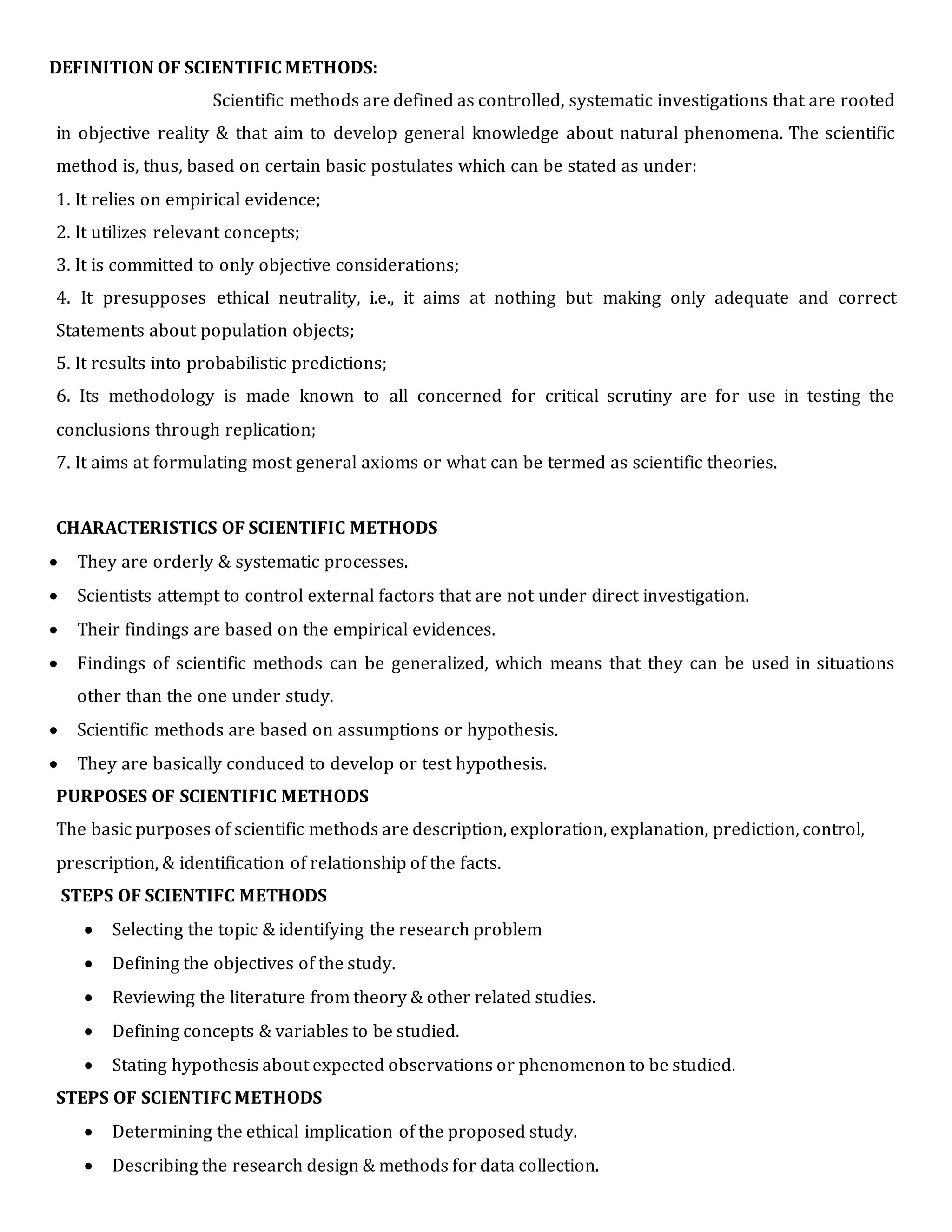 DEFINITION OF SCIENTIFIC METHODS:
Scientific methods are defined as controlled, systematic investigations that are rooted
in objective reality & that aim to develop general knowledge about natural phenomena. The scientific
method is, thus, based on certain basic postulates which can be stated as under:
1. It relies on empirical evidence;
2. It utilizes relevant concepts;
3. It is committed to only objective considerations;
4. It presupposes ethical neutrality, i.e., it aims at nothing but making only adequate and correct
Statements about population objects;
5. It results into probabilistic predictions;
6. Its methodology is made known to all concerned for critical scrutiny are for use in testing the
conclusions through replication;
7. It aims at formulating most general axioms or what can be termed as scientific theories.
CHARACTERISTICS OF SCIENTIFIC METHODS
 They are orderly & systematic processes.
 Scientists attempt to control external factors that are not under direct investigation.
 Their findings are based on the empirical evidences.
 Findings of scientific methods can be generalized, which means that they can be used in situations
other than the one under study.
 Scientific methods are based on assumptions or hypothesis.
 They are basically conduced to develop or test hypothesis.
PURPOSES OF SCIENTIFIC METHODS
The basic purposes of scientific methods are description, exploration, explanation, prediction, control,
prescription, & identification of relationship of the facts.
STEPS OF SCIENTIFC METHODS
 Selecting the topic & identifying the research problem
 Defining the objectives of the study.
 Reviewing the literature from theory & other related studies.
 Defining concepts & variables to be studied.
 Stating hypothesis about expected observations or phenomenon to be studied.
STEPS OF SCIENTIFC METHODS
 Determining the ethical implication of the proposed study.
 Describing the research design & methods for data collection.
 