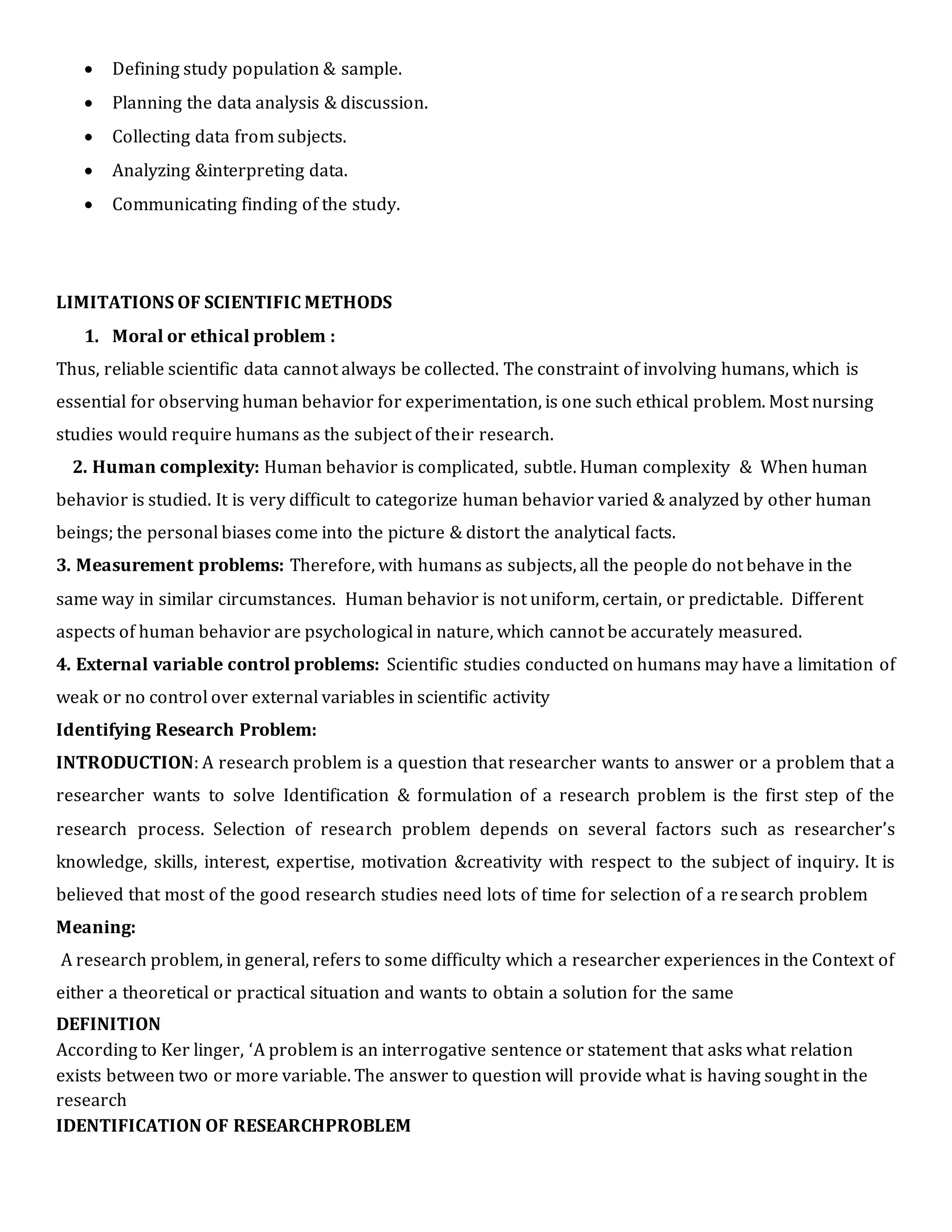  Defining study population & sample.
 Planning the data analysis & discussion.
 Collecting data from subjects.
 Analyzing &interpreting data.
 Communicating finding of the study.
LIMITATIONS OF SCIENTIFIC METHODS
1. Moral or ethical problem :
Thus, reliable scientific data cannot always be collected. The constraint of involving humans, which is
essential for observing human behavior for experimentation, is one such ethical problem. Most nursing
studies would require humans as the subject of their research.
2. Human complexity: Human behavior is complicated, subtle. Human complexity & When human
behavior is studied. It is very difficult to categorize human behavior varied & analyzed by other human
beings; the personal biases come into the picture & distort the analytical facts.
3. Measurement problems: Therefore, with humans as subjects, all the people do not behave in the
same way in similar circumstances. Human behavior is not uniform, certain, or predictable. Different
aspects of human behavior are psychological in nature, which cannot be accurately measured.
4. External variable control problems: Scientific studies conducted on humans may have a limitation of
weak or no control over external variables in scientific activity
Identifying Research Problem:
INTRODUCTION: A research problem is a question that researcher wants to answer or a problem that a
researcher wants to solve Identification & formulation of a research problem is the first step of the
research process. Selection of research problem depends on several factors such as researcher’s
knowledge, skills, interest, expertise, motivation &creativity with respect to the subject of inquiry. It is
believed that most of the good research studies need lots of time for selection of a research problem
Meaning:
A research problem, in general, refers to some difficulty which a researcher experiences in the Context of
either a theoretical or practical situation and wants to obtain a solution for the same
DEFINITION
According to Ker linger, ‘A problem is an interrogative sentence or statement that asks what relation
exists between two or more variable. The answer to question will provide what is having sought in the
research
IDENTIFICATION OF RESEARCHPROBLEM
 