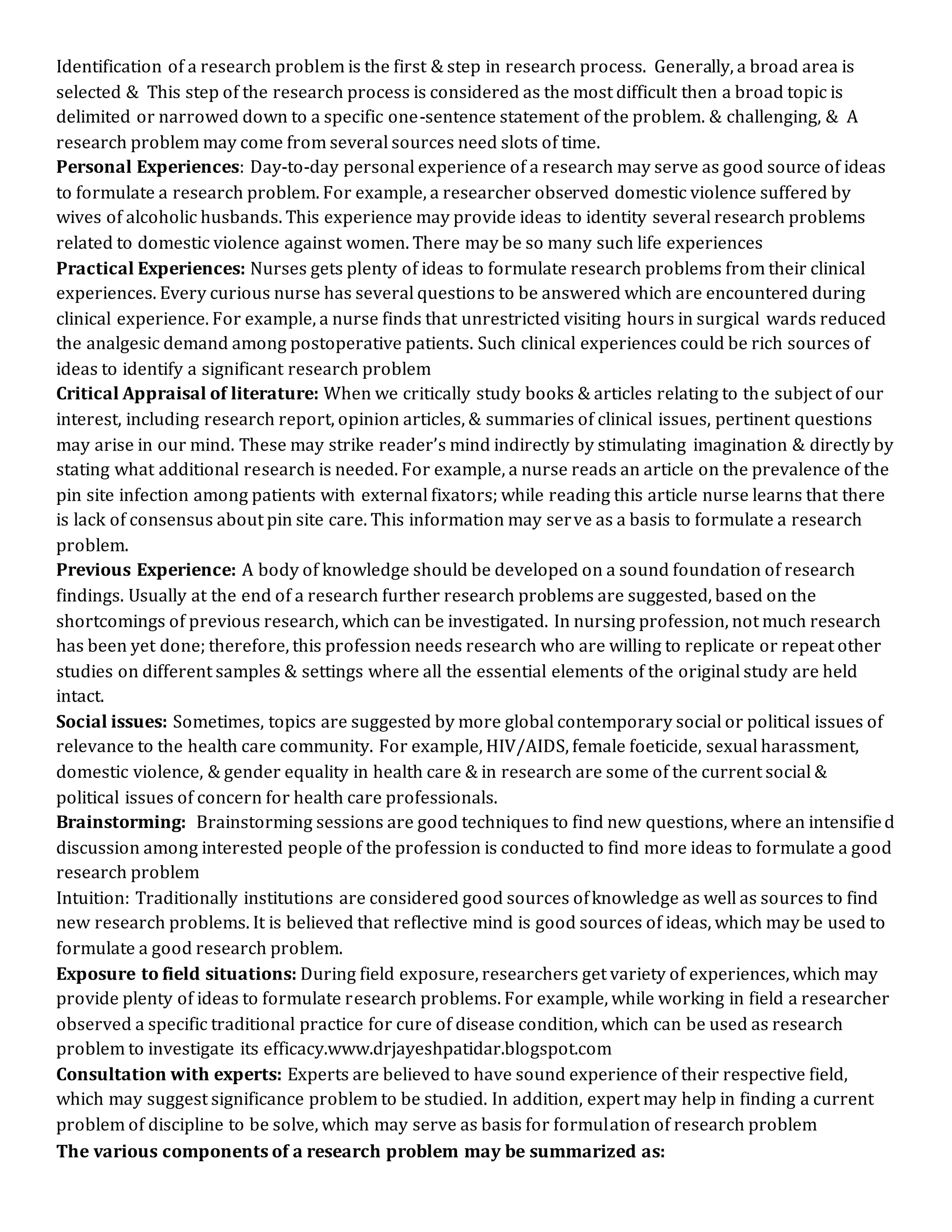 Identification of a research problem is the first & step in research process. Generally, a broad area is
selected & This step of the research process is considered as the most difficult then a broad topic is
delimited or narrowed down to a specific one-sentence statement of the problem. & challenging, & A
research problem may come from several sources need slots of time.
Personal Experiences: Day-to-day personal experience of a research may serve as good source of ideas
to formulate a research problem. For example, a researcher observed domestic violence suffered by
wives of alcoholic husbands. This experience may provide ideas to identity several research problems
related to domestic violence against women. There may be so many such life experiences
Practical Experiences: Nurses gets plenty of ideas to formulate research problems from their clinical
experiences. Every curious nurse has several questions to be answered which are encountered during
clinical experience. For example, a nurse finds that unrestricted visiting hours in surgical wards reduced
the analgesic demand among postoperative patients. Such clinical experiences could be rich sources of
ideas to identify a significant research problem
Critical Appraisal of literature: When we critically study books & articles relating to the subject of our
interest, including research report, opinion articles, & summaries of clinical issues, pertinent questions
may arise in our mind. These may strike reader’s mind indirectly by stimulating imagination & directly by
stating what additional research is needed. For example, a nurse reads an article on the prevalence of the
pin site infection among patients with external fixators; while reading this article nurse learns that there
is lack of consensus about pin site care. This information may serve as a basis to formulate a research
problem.
Previous Experience: A body of knowledge should be developed on a sound foundation of research
findings. Usually at the end of a research further research problems are suggested, based on the
shortcomings of previous research, which can be investigated. In nursing profession, not much research
has been yet done; therefore, this profession needs research who are willing to replicate or repeat other
studies on different samples & settings where all the essential elements of the original study are held
intact.
Social issues: Sometimes, topics are suggested by more global contemporary social or political issues of
relevance to the health care community. For example, HIV/AIDS, female foeticide, sexual harassment,
domestic violence, & gender equality in health care & in research are some of the current social &
political issues of concern for health care professionals.
Brainstorming: Brainstorming sessions are good techniques to find new questions, where an intensified
discussion among interested people of the profession is conducted to find more ideas to formulate a good
research problem
Intuition: Traditionally institutions are considered good sources ofknowledge as well as sources to find
new research problems. It is believed that reflective mind is good sources of ideas, which may be used to
formulate a good research problem.
Exposure to field situations: During field exposure, researchers get variety of experiences, which may
provide plenty of ideas to formulate research problems. For example, while working in field a researcher
observed a specific traditional practice for cure of disease condition, which can be used as research
problem to investigate its efficacy.www.drjayeshpatidar.blogspot.com
Consultation with experts: Experts are believed to have sound experience of their respective field,
which may suggest significance problem to be studied. In addition, expert may help in finding a current
problem of discipline to be solve, which may serve as basis for formulation of research problem
The various components of a research problem may be summarized as:
 
